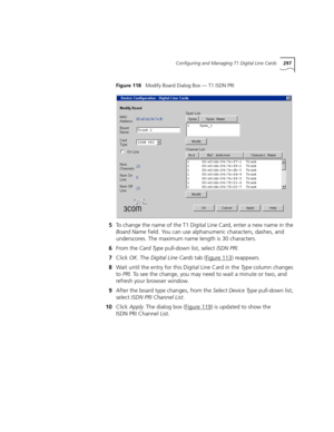 Page 297Configuring and Managing T1 Digital Line Cards297
Figure 118   Modify Board Dialog Box — T1 ISDN PRI
5To change the name of the T1 Digital Line Card, enter a new name in the 
Board Name field. You can use alphanumeric characters, dashes, and 
underscores. The maximum name length is 30 characters.
6From the Card Type pull-down list, select ISDN PRI.
7Click OK. The Digital Line Cards tab (Figure 113
) reappears.
8Wait until the entry for this Digital Line Card in the Ty p e column changes 
to PRI. To see...