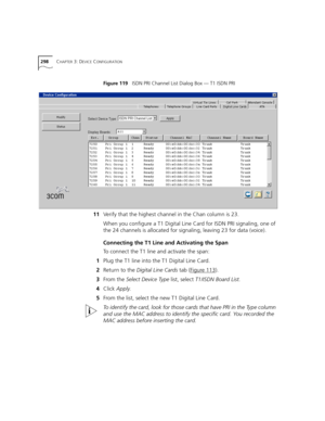 Page 298298CHAPTER 3: DEVICE CONFIGURATION
Figure 119   ISDN PRI Channel List Dialog Box — T1 ISDN PRI
11Verify that the highest channel in the Chan column is 23.
When you configure a T1 Digital Line Card for ISDN PRI signaling, one of 
the 24 channels is allocated for signaling, leaving 23 for data (voice).
Connecting the T1 Line and Activating the Span
To connect the T1 line and activate the span:
1Plug the T1 line into the T1 Digital Line Card.
2Return to the Digital Line Cards tab (Figure 113
).
3From the...