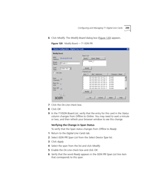 Page 299Configuring and Managing T1 Digital Line Cards299
6Click Modify. The Modify Board dialog box (Figure 120) appears.
Figure 120   Modify Board — T1 ISDN PRI
7Click the On Line check box.
8Click OK.
9In the T1/ISDN Board List, verify that the entry for this card in the Status 
column changes from Offline to Online. You may need to wait a minute 
or two, and then refresh your browser window to see this change.
Verifying the Change in Span Status
To verify that the Span status changes from Offline to Ready:...