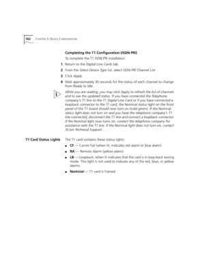 Page 302302CHAPTER 3: DEVICE CONFIGURATION
Completing the T1 Configuration (ISDN PRI)
To complete the T1 ISDN PRI installation:
1Return to the Digital Line Cards tab.
2From the Select Device Type list, select ISDN PRI Channel List.
3Click Apply.
4Wait approximately 30 seconds for the status of each channel to change 
from Ready to Idle.
While you are waiting, you may click Apply to refresh the list of channels 
and to see the updated status. If you have connected the Telephone 
company’s T1 line to the T1...