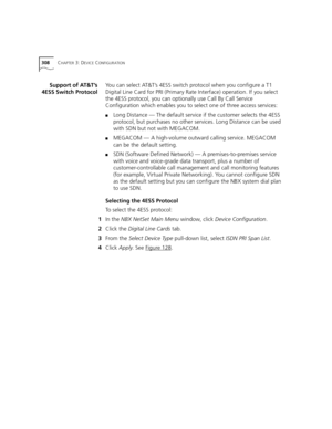 Page 308308CHAPTER 3: DEVICE CONFIGURATION
Support of AT&T’s
4ESS Switch ProtocolYou can select AT&T’s 4ESS switch protocol when you configure a T1 
Digital Line Card for PRI (Primary Rate Interface) operation. If you select 
the 4ESS protocol, you can optionally use Call By Call Service 
Configuration which enables you to select one of three access services:
■Long Distance — The default service if the customer selects the 4ESS 
protocol, but purchases no other services. Long Distance can be used 
with SDN but...