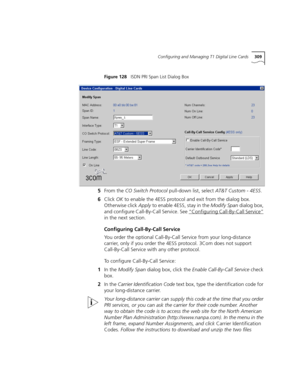 Page 309Configuring and Managing T1 Digital Line Cards309
Figure 128   ISDN PRI Span List Dialog Box
5From the CO Switch Protocol pull-down list, select AT&T Custom - 4ESS.
6Click OK to enable the 4ESS protocol and exit from the dialog box. 
Otherwise click Apply to enable 4ESS, stay in the Modify Span dialog box, 
and configure Call-By-Call Service. See “Configuring Call-By-Call Service”
 
in the next section.
Configuring Call-By-Call Service
You order the optional Call-By-Call Service from your long-distance...