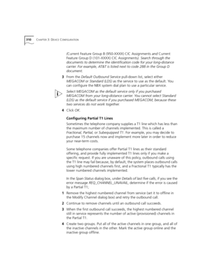Page 310310CHAPTER 3: DEVICE CONFIGURATION
(Current Feature Group B (950-XXXX) CIC Assignments and Current 
Feature Group D (101-XXXX) CIC Assignments). Search through the 
documents to determine the identification code for your long-distance 
carrier. For example, AT&T is listed next to code 288 in the Group D 
document.
3From the Default Outbound Service pull-down list, select either 
MEGACOM or Standard (LDS) as the service to use as the default. You 
can configure the NBX system dial plan to use a particular...