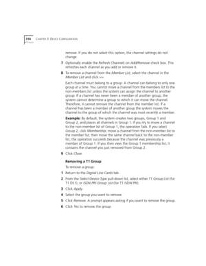 Page 314314CHAPTER 3: DEVICE CONFIGURATION
remove. If you do not select this option, the channel settings do not 
change.
7Optionally enable the Refresh Channels on Add/Remove check box. This 
refreshes each channel as you add or remove it.
8To remove a channel from the Member List, select the channel in the 
Member List and click >>.
Each channel must belong to a group. A channel can belong to only one 
group at a time. You cannot move a channel from the members list to the 
non-members list unless the system...