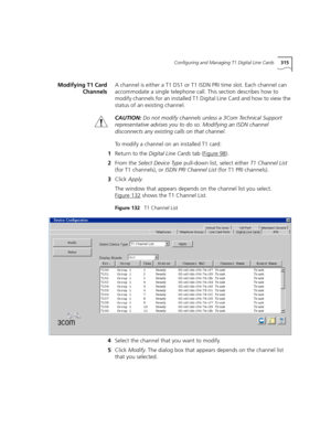 Page 315Configuring and Managing T1 Digital Line Cards315
Modifying T1 Card
ChannelsA channel is either a T1 DS1 or T1 ISDN PRI time slot. Each channel can 
accommodate a single telephone call. This section describes how to 
modify channels for an installed T1 Digital Line Card and how to view the 
status of an existing channel.
CAUTION:Do not modify channels unless a 3Com Technical Support 
representative advises you to do so. Modifying an ISDN channel 
disconnects any existing calls on that channel.
To modify...