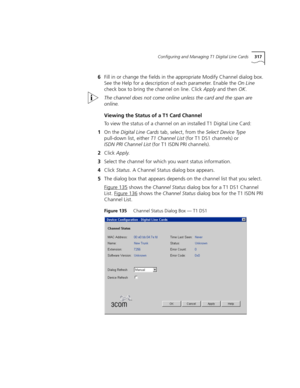 Page 317Configuring and Managing T1 Digital Line Cards317
6Fill in or change the fields in the appropriate Modify Channel dialog box. 
See the Help for a description of each parameter. Enable the On Line 
check box to bring the channel on line. Click Apply and then OK.
The channel does not come online unless the card and the span are 
online.
Viewing the Status of a T1 Card Channel
To view the status of a channel on an installed T1 Digital Line Card:
1On the Digital Line Cards tab, select, from the Select Device...