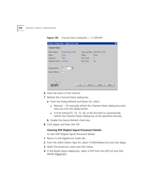 Page 318318CHAPTER 3: DEVICE CONFIGURATION
Figure 136     Channel Status Dialog Box — T1 ISDN PRI
6View the status of the channel.
7Refresh the Channel Status dialog box.
aFrom the Dialog Refresh pull-down list, select:
■Manual — To manually refresh the Channel Status dialog box each 
time you click the Apply button.
■A time interval (5, 10, 15, 30, or 60 seconds) to automatically 
refresh the Channel Status dialog box at the specified intervals.
bEnable the Device Refresh check box.
8Click Apply, and then click...