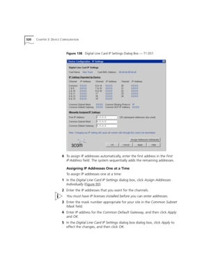 Page 320320CHAPTER 3: DEVICE CONFIGURATION
Figure 138   Digital Line Card IP Settings Dialog Box — T1 DS1
4To assign IP addresses automatically, enter the first address in the First 
IP Address field. The system sequentially adds the remaining addresses.
Assigning IP Addresses One at a Time
To assign IP addresses one at a time:
1In the Digital Line Card IP Settings dialog box, click Assign Addresses 
Individually (Figure 93
).
2Enter the IP addresses that you want for the channels.
You must have IP licenses...