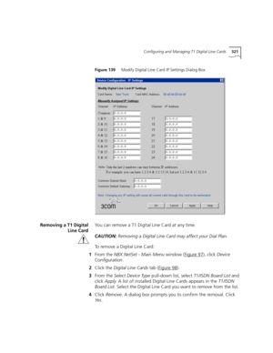 Page 321Configuring and Managing T1 Digital Line Cards321
Figure 139     Modify Digital Line Card IP Settings Dialog Box
Removing a T1 Digital
Line CardYou can remove a T1 Digital Line Card at any time.
CAUTION:Removing a Digital Line Card may affect your Dial Plan.
To remove a Digital Line Card:
1From the NBX NetSet - Main Menu window (Figure 97
), click Device 
Configuration.
2Click the Digital Line Cards tab (Figure 98
).
3From the Select Device Type pull-down list, select T1/ISDN Board List and 
click Apply....