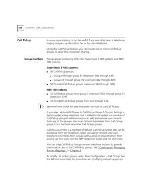 Page 324324CHAPTER 4: USER CONFIGURATION
Call PickupIn some organizations, it can be useful if any user who hears a telephone 
ringing can pick up the call on her or his own telephone. 
Using the Call Pickup feature, you can create one or more Call Pickup 
groups to allow this convenient sharing.
Group NumbersPickup group numbering differs for SuperStack 3 NBX systems and NBX 
100 systems.
SuperStack 3 NBX systems:
■50 Call Pickup groups:
■Group 0 through group 31 (extension 500 through 531)
■Group 32 through...