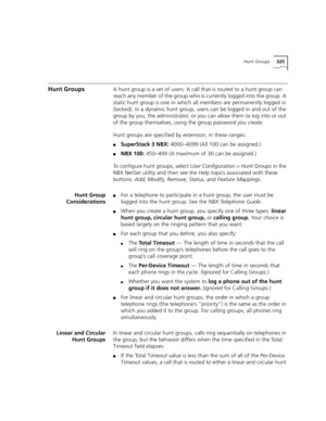 Page 325Hunt Groups325
Hunt GroupsA hunt group is a set of users. A call that is routed to a hunt group can 
reach any member of the group who is currently logged into the group. A 
static hunt group is one in which all members are permanently logged in 
(locked). In a dynamic hunt group, users can be logged in and out of the 
group by you, the administrator, or you can allow them to log into or out 
of the group themselves, using the group password you create.
Hunt groups are specified by extension, in these...
