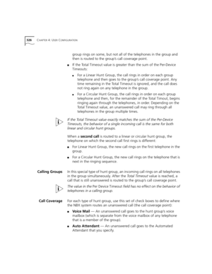 Page 326326CHAPTER 4: USER CONFIGURATION
group rings on some, but not all of the telephones in the group and 
then is routed to the group’s call coverage point.
■If the Total Timeout value is greater than the sum of the Per-Device 
Timeouts:
■For a Linear Hunt Group, the call rings in order on each group 
telephone and then goes to the group’s call coverage point. Any 
time remaining in the Total Timeout is ignored, and the call does 
not ring again on any telephone in the group.
■For a Circular Hunt Group, the...