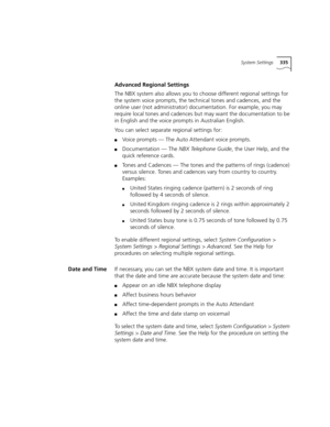 Page 335System Settings335
Advanced Regional Settings
The NBX system also allows you to choose different regional settings for 
the system voice prompts, the technical tones and cadences, and the 
online user (not administrator) documentation. For example, you may 
require local tones and cadences but may want the documentation to be 
in English and the voice prompts in Australian English.
You can select separate regional settings for:
■Voice prompts — The Auto Attendant voice prompts.
■Documentation — The NBX...