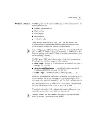 Page 337System Settings337
Multicast AddressesThe NBX system uses IP multicast addressing to distribute information for 
these system features:
■Mapped line appearances
■Music on hold
■Internal page
■External page
■Conference calls
These features are available on Layer 2 and Layer 3 IP devices. The 
IP implementation uses Internet Group Management Protocol (IGMP) 
to transmit and distribute the necessary data and audio. 
If you configure your NBX system to use IP On-the-Fly or Standard IP and 
your switches use...