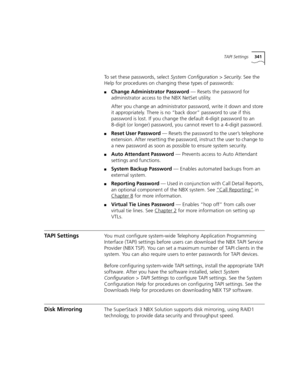 Page 341TAPI Settings341
To set these passwords, select System Configuration > Security. See the 
Help for procedures on changing these types of passwords:
■Change Administrator Password — Resets the password for 
administrator access to the NBX NetSet utility.
After you change an administrator password, write it down and store 
it appropriately. There is no “back door” password to use if this 
password is lost. If you change the default 4-digit password to an 
8-digit (or longer) password, you cannot revert to...