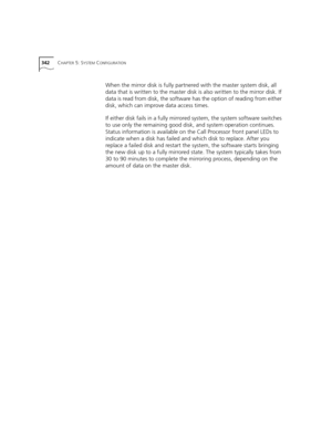 Page 342342CHAPTER 5: SYSTEM CONFIGURATION
When the mirror disk is fully partnered with the master system disk, all 
data that is written to the master disk is also written to the mirror disk. If 
data is read from disk, the software has the option of reading from either 
disk, which can improve data access times.
If either disk fails in a fully mirrored system, the system software switches 
to use only the remaining good disk, and system operation continues. 
Status information is available on the Call...