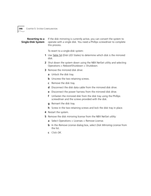 Page 346346CHAPTER 5: SYSTEM CONFIGURATION
Reverting to a
Single-Disk SystemIf the disk mirroring is currently active, you can convert the system to 
operate with a single disk. You need a Phillips screwdriver to complete 
this process.
To revert to a single-disk system:
1Use Table 54
 (Disk LED States) to determine which disk is the mirrored 
disk.
2Shut down the system down using the NBX NetSet utility and selecting 
Operations > Reboot/Shutdown > Shutdown.
3Remove the mirrored disk drive:
aUnlock the disk...