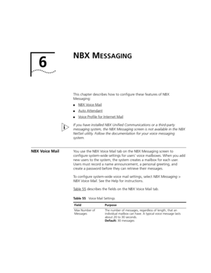 Page 3476
NBX MESSAGING
This chapter describes how to configure these features of NBX 
Messaging:
■NBX Voice Mail
■Auto Attendant
■Voice Profile for Internet Mail
If you have installed NBX Unified Communications or a third-party 
messaging system, the NBX Messaging screen is not available in the NBX 
NetSet utility. Follow the documentation for your voice messaging 
system.
NBX Voice MailYou use the NBX Voice Mail tab on the NBX Messaging screen to 
configure system-wide settings for users’ voice mailboxes. When...