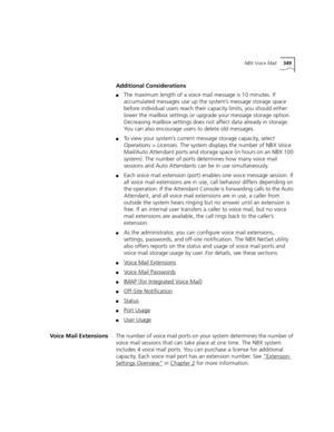 Page 349NBX Voice Mail349
Additional Considerations
■The maximum length of a voice mail message is 10 minutes. If 
accumulated messages use up the system’s message storage space 
before individual users reach their capacity limits, you should either 
lower the mailbox settings or upgrade your message storage option. 
Decreasing mailbox settings does not affect data already in storage. 
You can also encourage users to delete old messages.
■To view your system’s current message storage capacity, select...