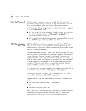 Page 350350CHAPTER 6: NBX MESSAGING
Voice Mail PasswordsTo retrieve voice messages, users must provide their extensions and 
passwords. The password, a 4-digit to 10-digit number, allows access to 
both Personal Settings in the NBX NetSet utility and to voice mail.
■The user can change the password from the telephone or by logging 
in to the NBX NetSet utility 
■If a user forgets his or her password, the administrator can reset it to 
the user’s extension number. See “Security”
 in Chapter 5 for 
information on...