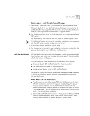 Page 351NBX Voice Mail351
Setting Up an e-mail Client to Access Messages
1Determine if the e-mail client can communicate with an IMAP 4 server.
Microsoft Outlook 97 and Outlook Express, Netscape Communicator 4, 
and Eudora Pro 4 all support IMAP. Check the documentation that came 
with your e-mail program to determine if it supports IMAP.
2Set the 
Incoming Mail Server to the IP address or to the host name of your 
NBX system.
Set the 
Outgoing Mail Server to the mail server in use for regular e-mail.
The NBX...