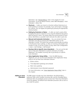 Page 359Auto Attendant359
destination. See “Prompt Menus” later in this chapter for more 
information. To set the default timeout, select NBX Messaging > Auto 
Attendant > Menu Tree.
■Shortcuts — Callers can move to a function without listening to an 
entire greeting or prompt. For example, if you call to leave a message 
for a person, you can bypass the greeting by pressing the appropriate 
shortcut button.
■Dialing by Extension or Name — A caller can reach a party either 
by dialing the person’s extension or...
