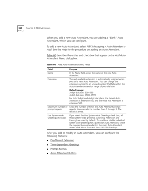 Page 360360CHAPTER 6: NBX MESSAGING
When you add a new Auto Attendant, you are adding a “blank” Auto 
Attendant, which you can configure. 
To add a new Auto Attendant, select NBX Messaging > Auto Attendant > 
Add. See the Help for the procedure on adding an Auto Attendant.
Ta b l e 6 0
 describes the entries and checkbox that appear on the Add Auto 
Attendant Menu dialog box.
After you add or modify an Auto Attendant, you can configure the 
following features:
■Play/Record Extension
■Time-dependent Greetings...