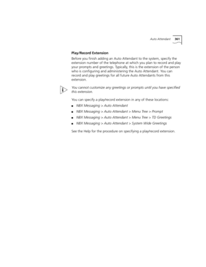 Page 361Auto Attendant361
Play/Record Extension
Before you finish adding an Auto Attendant to the system, specify the 
extension number of the telephone at which you plan to record and play 
your prompts and greetings. Typically, this is the extension of the person 
who is configuring and administering the Auto Attendant. You can 
record and play greetings for all future Auto Attendants from this 
extension.
You cannot customize any greetings or prompts until you have specified 
this extension.
You can specify a...