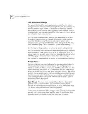 Page 362362CHAPTER 6: NBX MESSAGING
Time-dependent Greetings
The system clock and the greeting schedule control when the system 
changes from one time-dependent greeting to the next. For example, the 
morning greeting might start at 12 midnight, the afternoon greeting 
would begin at noon, and the evening greeting might begin at 6 p.m. If 
time-dependent greetings are enabled, the caller hears the current active 
one before the main menu prompt.
You can create time-dependent greetings that are enabled on all...