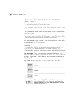 Page 364364CHAPTER 6: NBX MESSAGING
”To reach our Sales Department, press 1. For Technical 
Support, press 2...
” 
The caller selects option 1 for sales and hears:
”
For European Sales, press 1. For North American sales, press 
2.
” 
The caller requires North American sales, presses 2, and is connected to a 
sales hunt group.
To configure submenus, select NBX Messaging > Auto Attendant > Menu 
Tr e e. See the Help for procedures on setting up submenus.
For an example that uses submenus, see “Three Greetings, a...