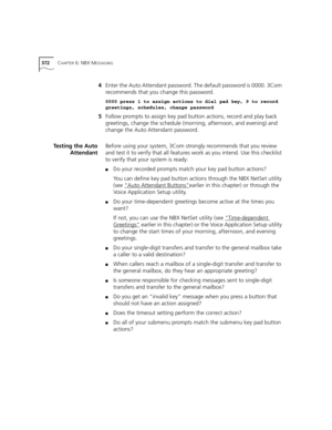 Page 372372CHAPTER 6: NBX MESSAGING
4Enter the Auto Attendant password. The default password is 0000. 3Com 
recommends that you change this password.
0000 press 1 to assign actions to dial pad key, 9 to record 
greetings, schedules, change password
5Follow prompts to assign key pad button actions, record and play back 
greetings, change the schedule (morning, afternoon, and evening) and 
change the Auto Attendant password.
Testing the Auto
AttendantBefore using your system, 3Com strongly recommends that you...