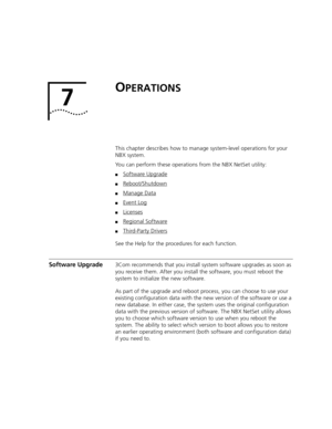 Page 3797
OPERATIONS
This chapter describes how to manage system-level operations for your 
NBX system. 
You can perform these operations from the NBX NetSet utility:
■Software Upgrade
■Reboot/Shutdown
■Manage Data
■Event Log
■Licenses
■Regional Software
■Third-Party Drivers
See the Help for the procedures for each function.
Software Upgrade3Com recommends that you install system software upgrades as soon as 
you receive them. After you install the software, you must reboot the 
system to initialize the new...