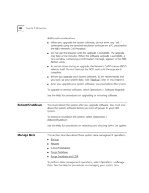 Page 380380CHAPTER 7: OPERATIONS
Additional considerations:
■When you upgrade the system software, do not enter any “cd...” 
commands using the terminal emulation software on a PC attached to 
the NBX Network Call Processor.
■Do not use the browser until the upgrade is complete. The upgrade 
may take a few minutes. When the software upgrade is complete, a 
new window, containing a confirmation message, appears in the NBX 
NetSet utility.
■At certain times during an upgrade, the Network Call Processor (NCP)...