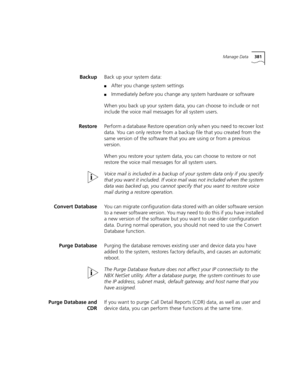 Page 381Manage Data381
BackupBack up your system data: 
■After you change system settings
■Immediately before you change any system hardware or software
When you back up your system data, you can choose to include or not 
include the voice mail messages for all system users.
RestorePerform a database Restore operation only when you need to recover lost 
data. You can only restore from a backup file that you created from the 
same version of the software that you are using or from a previous 
version.
When you...