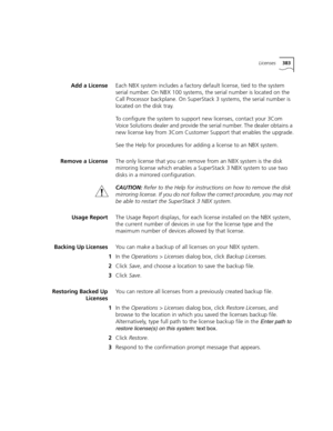 Page 383Licenses383
Add a LicenseEach NBX system includes a factory default license, tied to the system 
serial number. On NBX 100 systems, the serial number is located on the 
Call Processor backplane. On SuperStack 3 systems, the serial number is 
located on the disk tray.
To configure the system to support new licenses, contact your 3Com 
Voice Solutions dealer and provide the serial number. The dealer obtains a 
new license key from 3Com Customer Support that enables the upgrade.
See the Help for procedures...