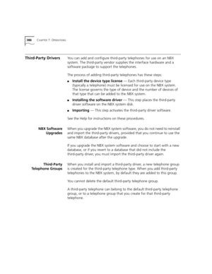 Page 386386CHAPTER 7: OPERATIONS
Third-Party DriversYo u  c a n add and configure third-party telephones for use on an NBX 
system. The third-party vendor supplies the interface hardware and a 
software package to support the telephones.
The process of adding third-party telephones has these steps:
■Install the device type license — Each third-party device type 
(typically a telephone) must be licensed for use on the NBX system. 
The license governs the type of device and the number of devices of 
that type that...