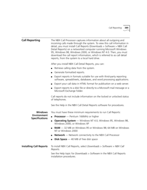 Page 389Call Reporting389
Call ReportingThe NBX Call Processor captures information about all outgoing and 
incoming calls made through the system. To view this call information in 
detail, you must install Call Reports (Downloads > Software > NBX Call 
Detail Reports) on a networked computer running Microsoft Windows 
95, Windows 98, Windows 2000, or Windows NT 4.0. Then, you must 
download the call report information, which is referred to as call detail 
reports, from the system to a local hard drive.
After...