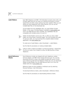 Page 392392CHAPTER 9: DOWNLOADS
Label MakersEach NBX Telephone and NBX 1105 Attendant Console comes with a set 
of blank labels that you can write on to identify the buttons to which 
Speed Dials and other unique settings have been applied. When you are 
setting up many telephones with similar features, you can use the 
multiple-label files on the Downloads tab. 
To print labels from the LabelMaker files, you need Adobe Acrobat 
Reader. A free copy of Acrobat Reader is available at www.adobe.com
 
and on the NBX...