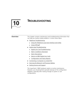 Page 393TROUBLESHOOTING
OverviewThis chapter contains maintenance and troubleshooting information that 
can help you resolve simple problems. It covers these topics:
■Telephone Troubleshooting
■Using the Telephone Local User Interface (LUI) Utility
■Using H3PingIP
■System-level Troubleshooting
■Digital Line Card Troubleshooting
■Alarm Conditions (Overview)
■Alarm Descriptions
■Alarms on NBX Digital Line Cards
■Configuration and Status Reports
■Connecting a Computer to a Serial Port
■Servicing the Network Call...