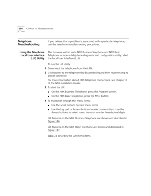 Page 394394CHAPTER 10: TROUBLESHOOTING
Telephone 
TroubleshootingIf you believe that a problem is associated with a particular telephone, 
use the telephone troubleshooting procedures.
Using the Telephone
Local User Interface
(LUI) UtilityThe firmware within each NBX Business Telephone and NBX Basic 
Telephone includes a telephone diagnostic and configuration utility called 
the Local User Interface (LUI).
To run the LUI utility:
1Disconnect the telephone from the LAN.
2Cycle power to the telephone by...