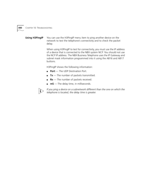 Page 400400CHAPTER 10: TROUBLESHOOTING
Using H3PingIPYou can use the H3PingIP menu item to ping another device on the 
network to test the telephone’s connectivity and to check the packet 
delay. 
When using H3PingIP to test for connectivity, you must use the IP address 
of a device that is connected to the NBX system NCP. You should not use 
the NCP IP address. The NBX Business Telephone uses the IP Gateway and 
subnet mask information programmed into it using the AB16 and AB17 
buttons.
H3PingIP shows the...