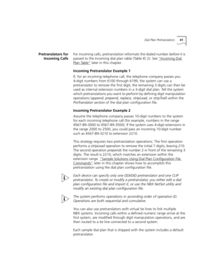 Page 41Dial Plan Pretranslators41
Pretranslators for
Incoming CallsFor incoming calls, pretranslation reformats the dialed number before it is 
passed to the Incoming dial plan table (Table ID 2). See “Incoming Dial 
Plan Table” later in this chapter.
Incoming Pretranslator Example 1
If, for an incoming telephone call, the telephone company passes you 
4-digit numbers from 6100 through 6199, the system can use a 
pretranslator to remove the first digit; the remaining 3 digits can then be 
used as internal...