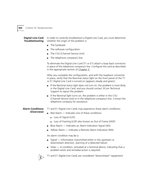 Page 404404CHAPTER 10: TROUBLESHOOTING
Digital Line Card
TroubleshootingIn order to correctly troubleshoot a Digital Line Card, you must determine 
whether the origin of the problem is:
■The hardware
■The software configuration
■The CSU (Channel Service Unit)
■The telephone company’s line
To eliminate the Digital Line Card (T1 or E1) attach a loop back connector 
in place of the telephone company’s line. Configure the card as described 
in the appropriate section of Chapter 3
.
After you complete the...