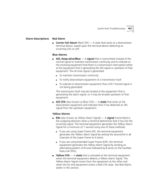 Page 405System-level Troubleshooting405
Alarm Descriptions Red Alarm
■Carrier Fail Alarm (Red CFA) — A state that exists at a downstream 
terminal device, based upon the terminal device detecting an 
incoming LOS or LOF.
Blue Alarms
■AIS, Keep-alive/Blue — A signal that is transmitted instead of the 
normal signal to maintain transmission continuity and to indicate to 
the receiving equipment that there is a transmission interruption either 
at the equipment that is generating the AIS signal or upstream of that...