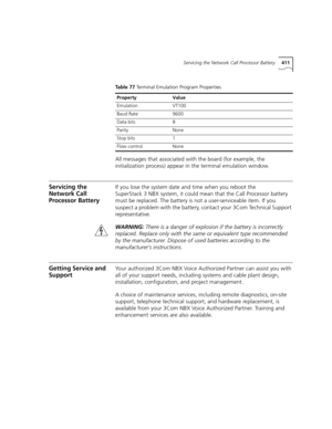 Page 411Servicing the Network Call Processor Battery411
All messages that associated with the board (for example, the 
initialization process) appear in the terminal emulation window.
Servicing the 
Network Call 
Processor BatteryIf you lose the system date and time when you reboot the 
SuperStack 3 NBX system, it could mean that the Call Processor battery 
must be replaced. The battery is not a user-serviceable item. If you 
suspect a problem with the battery, contact your 3Com Technical Support...