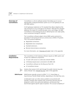 Page 414414APPENDIX A: CONNEXTIONS H.323 GATEWAY
Overview of 
ConneXtionsConneXtions is a 3Com software product that allows you to use an 
appropriately configured Windows system as an H.323 gateway for use 
with NBX systems.
H.323 gateways implement an ITU standard that allows telephone-like 
call connections to occur through an IP network. Although this standard 
addresses the means for transferring data, voice, and images, the NBX 
ConneXtions H.323 Gateway focuses on delivering low-cost, high-quality, 
voice...