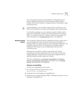 Page 415Installation Requirements415
the H.323 protocol presents special problems for firewalls because it 
requires additional processing. To minimize packet delay through a 
firewall, verify that the firewall is configured to give H.323 packets a high 
processing priority.
During installation, you can select a range of TCP or UDP ports to use 
with H.323 connections to provide more flexibility when using firewalls.
A ConneXtions gateway can use a separate network interface card to 
bypass the firewall delay....