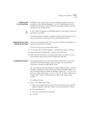 Page 419Preparing for Installation419
Verifying the
G.723 ConverterInstallations that need G.723.1 audio compression require access to a 
converter in Microsoft NetMeeting 2.1 or 3.01. NetMeeting must be 
installed on the same PC that holds the ConneXtions software, but the 
two cannot run simultaneously.
G.723.1 does not appear as a selectable option in ConneXtions unless the 
converter is accessible.
To confirm that the convertor is present, search for the msg723.acm
 file 
on your hard drive or download it...