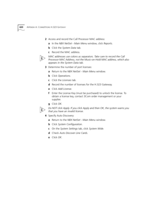 Page 420420APPENDIX A: CONNEXTIONS H.323 GATEWAY
2Access and record the Call Processor MAC address:
aIn the NBX NetSet - Main Menu window, click Reports.
bClick the System Data tab.
cRecord the MAC address.
MAC addresses use colons as separators. Take care to record the Call 
Processor MAC Address, not the Music-on-Hold MAC address, which also 
appears in the System Data tab.
3Determine the number of port licenses:
aReturn to the NBX NetSet - Main Menu window.
bClick Operations.
cClick the Licenses tab.
dRecord...