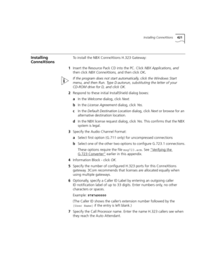 Page 421Installing ConneXtions421
Installing 
ConneXtionsTo install the NBX ConneXtions H.323 Gateway:
1Insert the Resource Pack CD into the PC. Click NBX Applications, and 
then click NBX ConneXtions, and then
 click OK.
If the program does not start automatically, click the Windows Start 
menu, and then Run. Type D:autorun, substituting the letter of your 
CD-ROM drive for D, and click OK. 
2Respond to these initial InstallShield dialog boxes:
aIn the Welcome dialog, click Next.
bIn the License Agreement...